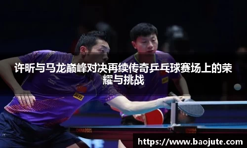 许昕与马龙巅峰对决再续传奇乒乓球赛场上的荣耀与挑战